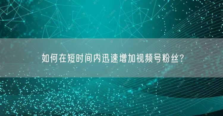 如何在短时间内迅速增加视频号粉丝？