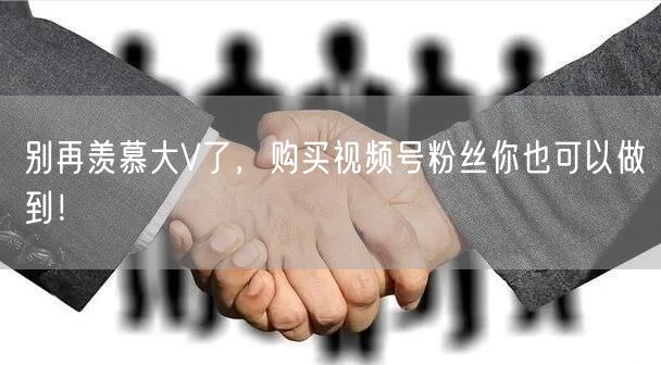 别再羡慕大V了，购买视频号粉丝你也可以做到！