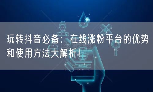 玩转抖音必备：在线涨粉平台的优势和使用方法大解析！