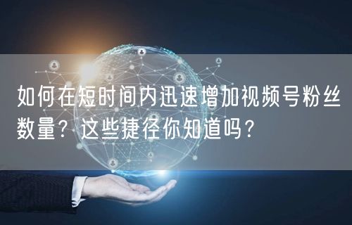 如何在短时间内迅速增加视频号粉丝数量？这些捷径你知道吗？