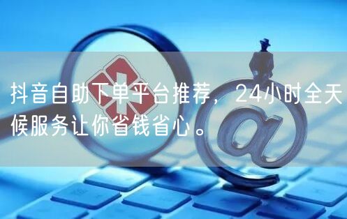 抖音自助下单平台推荐，24小时全天候服务让你省钱省心。