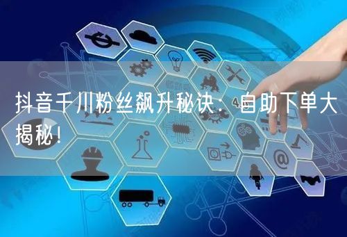 抖音千川粉丝飙升秘诀：自助下单大揭秘！