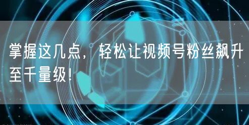 掌握这几点，轻松让视频号粉丝飙升至千量级！