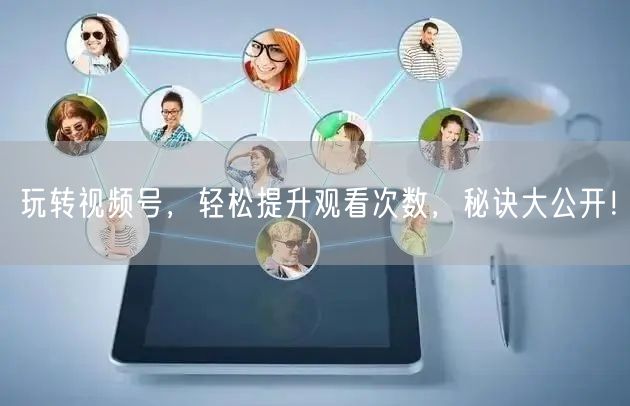 玩转视频号，轻松提升观看次数，秘诀大公开！