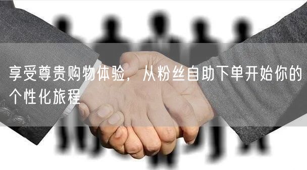 享受尊贵购物体验，从粉丝自助下单开始你的个性化旅程