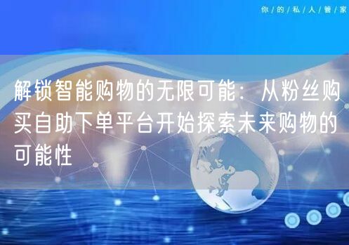 解锁智能购物的无限可能：从粉丝购买自助下单平台开始探索未来购物的可能性