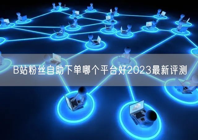B站粉丝自助下单哪个平台好2023最新评测
