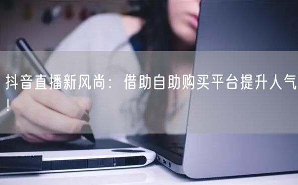 抖音直播新风尚：借助自助购买平台提升人气！