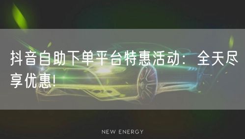 抖音自助下单平台特惠活动：全天尽享优惠!