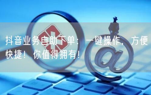 抖音业务自助下单：一键操作，方便快捷！你值得拥有！