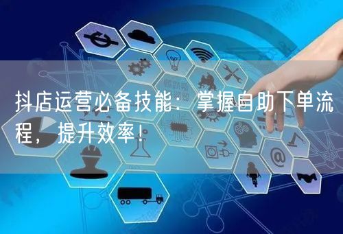 抖店运营必备技能：掌握自助下单流程，提升效率！