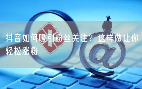 抖音如何吸引粉丝关注？这样做让你轻松涨粉