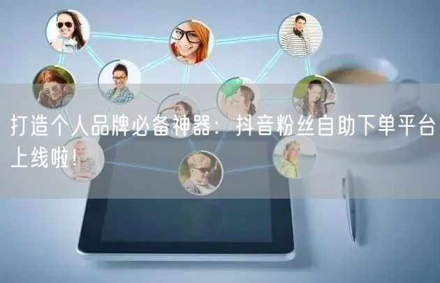打造个人品牌必备神器：抖音粉丝自助下单平台上线啦！