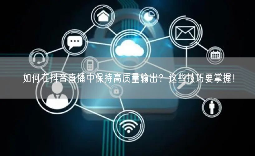 如何在抖音直播中保持高质量输出？这些技巧要掌握！