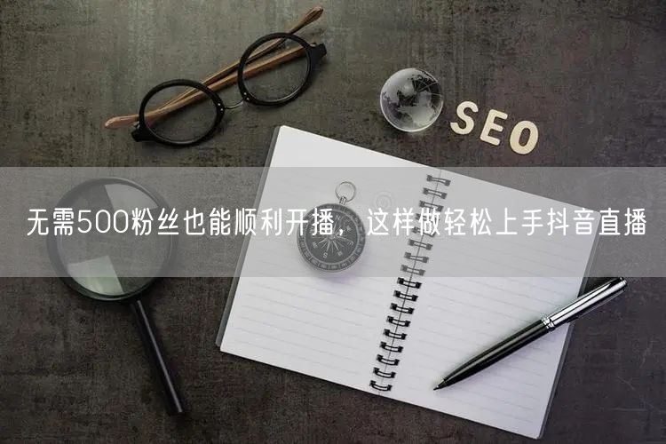 无需500粉丝也能顺利开播，这样做轻松上手抖音直播