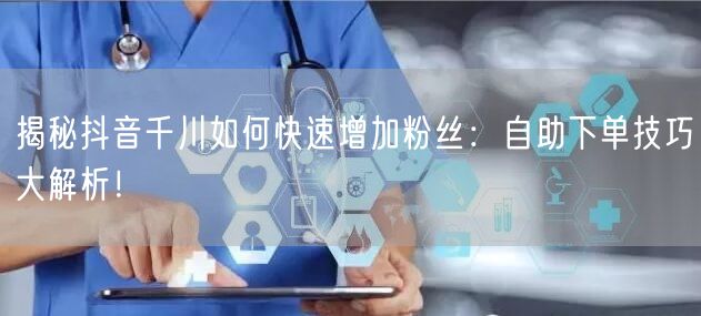 揭秘抖音千川如何快速增加粉丝：自助下单技巧大解析！
