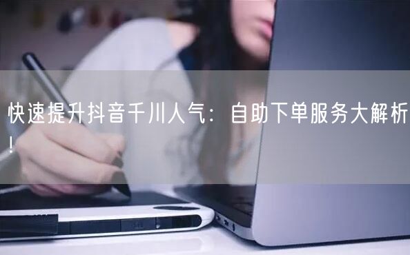 快速提升抖音千川人气：自助下单服务大解析！
