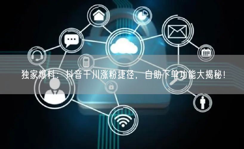 独家爆料：抖音千川涨粉捷径，自助下单功能大揭秘！