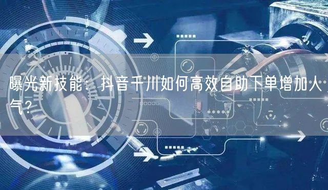 曝光新技能：抖音千川如何高效自助下单增加人气？