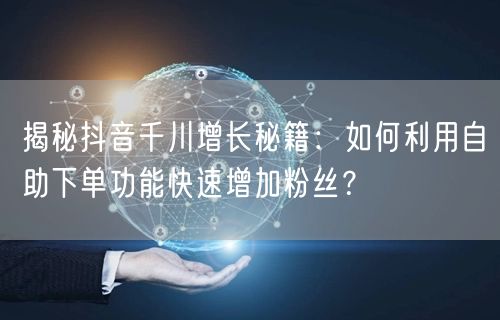 揭秘抖音千川增长秘籍：如何利用自助下单功能快速增加粉丝？