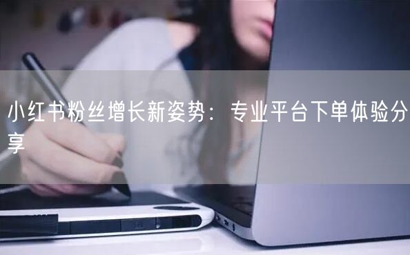 小红书粉丝增长新姿势：专业平台下单体验分享