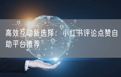 高效互动新选择：小红书评论点赞自助平台推荐