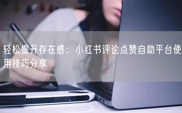 轻松提升存在感：小红书评论点赞自助平台使用技巧分享