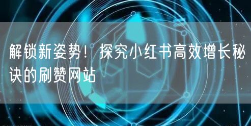 解锁新姿势！探究小红书高效增长秘诀的刷赞网站