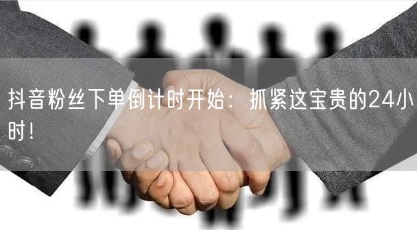抖音粉丝下单倒计时开始：抓紧这宝贵的24小时！