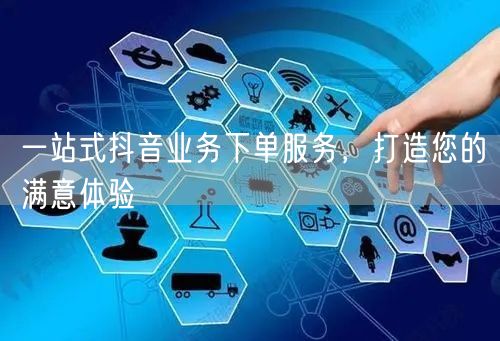 一站式抖音业务下单服务,打造您的满意体验