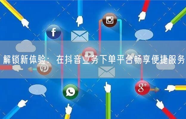 解锁新体验:在抖音业务下单平台畅享便捷服务