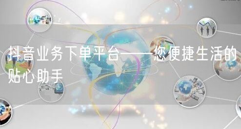 抖音业务下单平台——您便捷生活的贴心助手