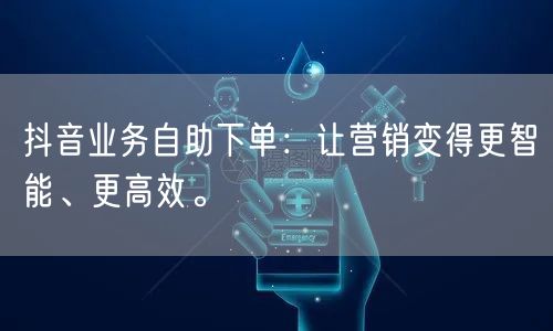 抖音业务自助下单：让营销变得更智能、更高效。
