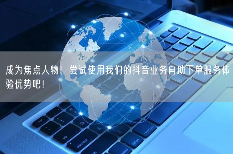 成为焦点人物！尝试使用我们的抖音业务自助下单服务体验优势吧！