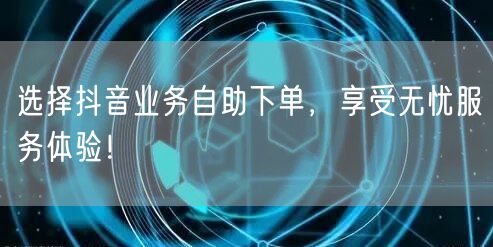 选择抖音业务自助下单，享受无忧服务体验！