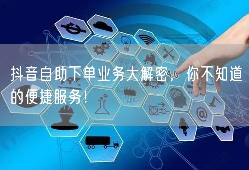 抖音自助下单业务大解密，你不知道的便捷服务！