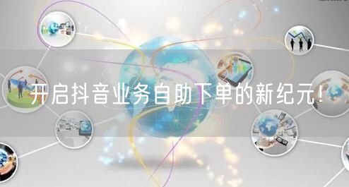 开启抖音业务自助下单的新纪元！