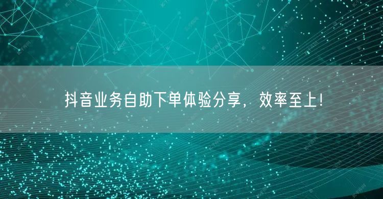 抖音业务自助下单体验分享，效率至上！