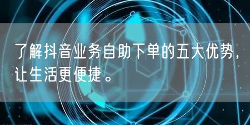 了解抖音业务自助下单的五大优势，让生活更便捷。