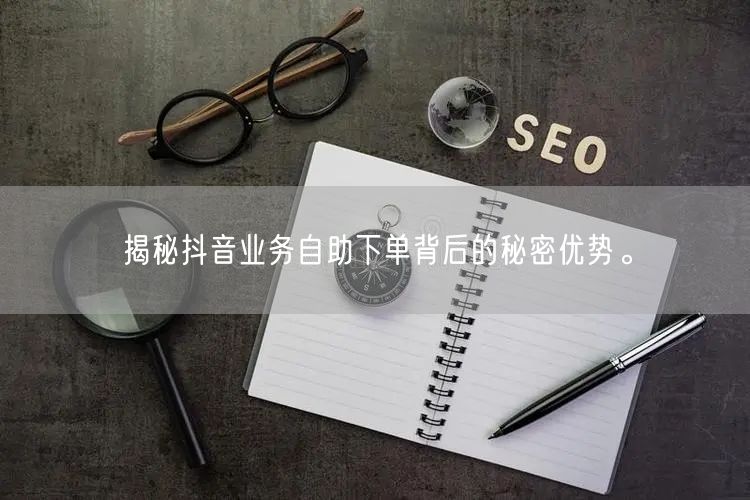 揭秘抖音业务自助下单背后的秘密优势。