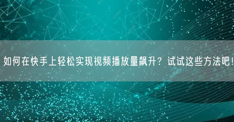 如何在快手上轻松实现视频播放量飙升？试试这些方法吧！